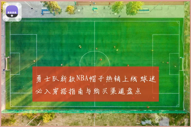 勇士队新款NBA帽子热销上线 球迷必入穿搭指南与购买渠道盘点