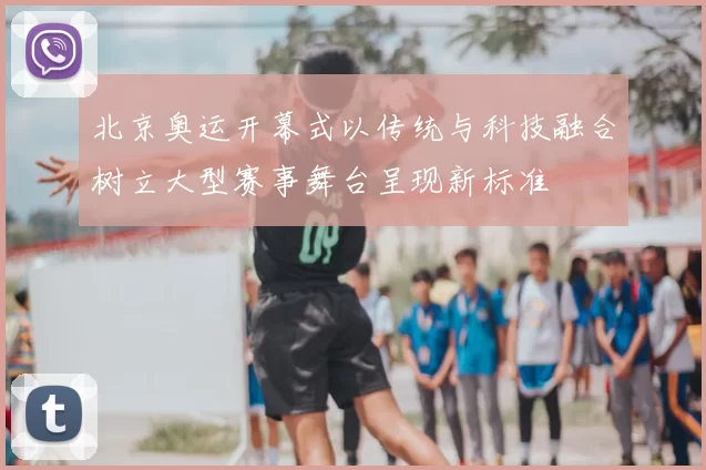 北京奥运开幕式以传统与科技融合树立大型赛事舞台呈现新标准