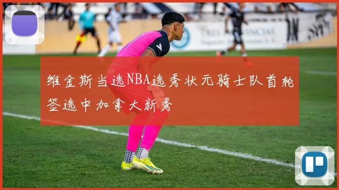 维金斯当选NBA选秀状元骑士队首轮签选中加拿大新秀