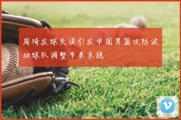 周琦发球失误引发中国男篮攻防波动球队调整节奏求稳