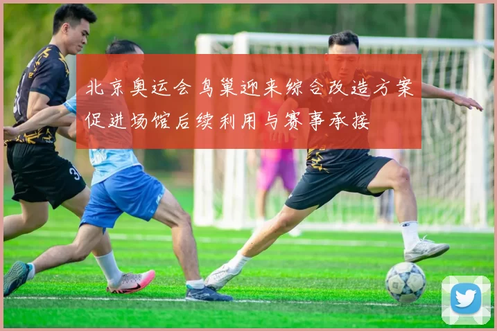 北京奥运会鸟巢迎来综合改造方案促进场馆后续利用与赛事承接