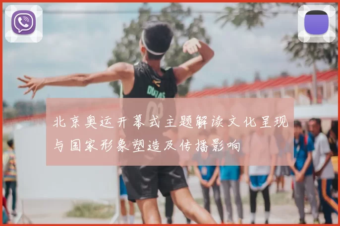 北京奥运开幕式主题解读文化呈现与国家形象塑造及传播影响