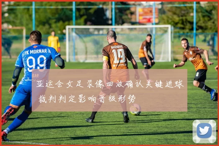 亚运会女足录像回放确认关键进球 裁判判定影响晋级形势