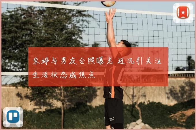朱婷与男友合照曝光 近况引关注 生活状态成焦点