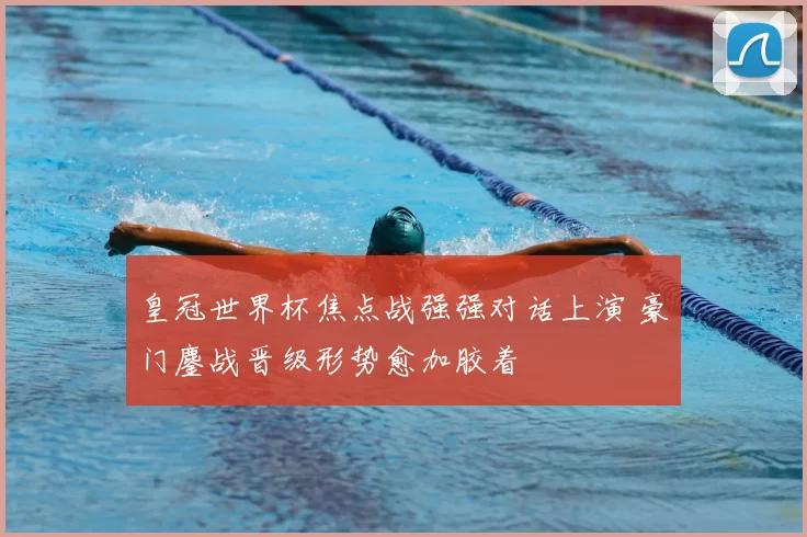 皇冠世界杯焦点战强强对话上演 豪门鏖战晋级形势愈加胶着