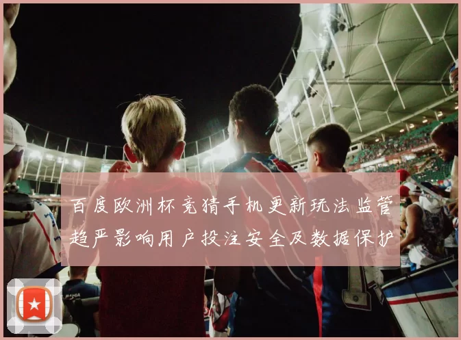 百度欧洲杯竞猜手机更新玩法监管趋严影响用户投注安全及数据保护措施