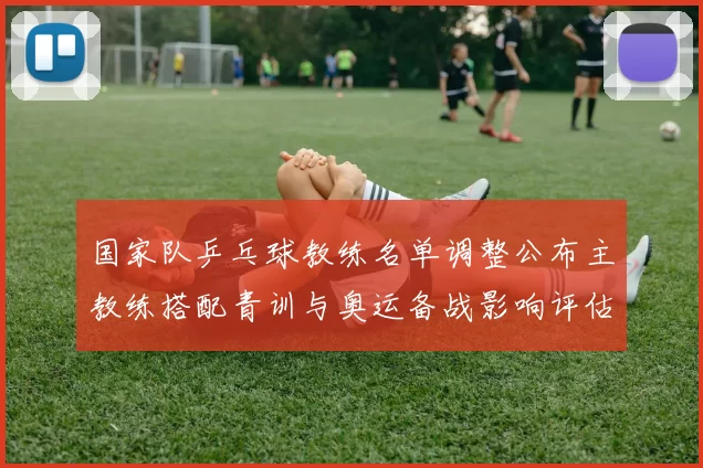 国家队乒乓球教练名单调整公布主教练搭配青训与奥运备战影响评估