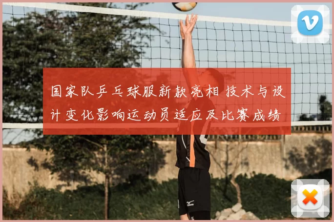 国家队乒乓球服新款亮相 技术与设计变化影响运动员适应及比赛成绩