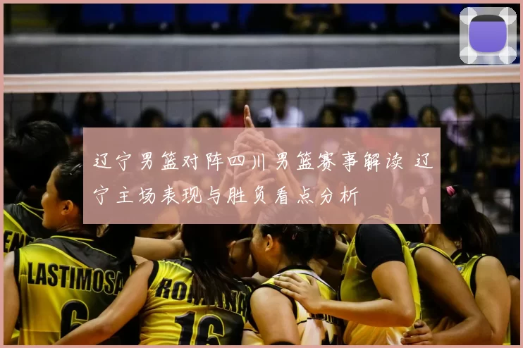 辽宁男篮对阵四川男篮赛事解读 辽宁主场表现与胜负看点分析