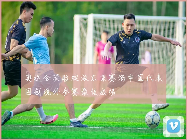 奥运会笑脸绽放东京赛场中国代表团创境外参赛最佳成绩