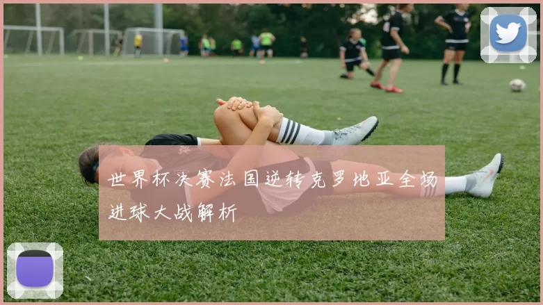 世界杯决赛法国逆转克罗地亚全场进球大战解析