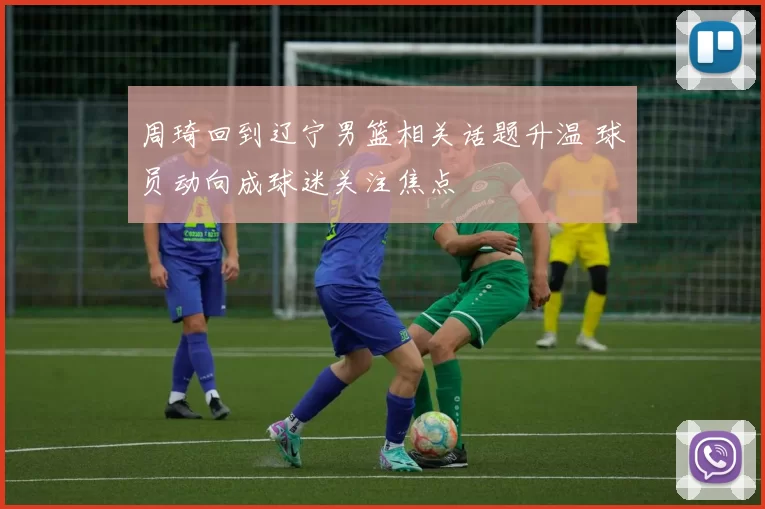 周琦回到辽宁男篮相关话题升温 球员动向成球迷关注焦点