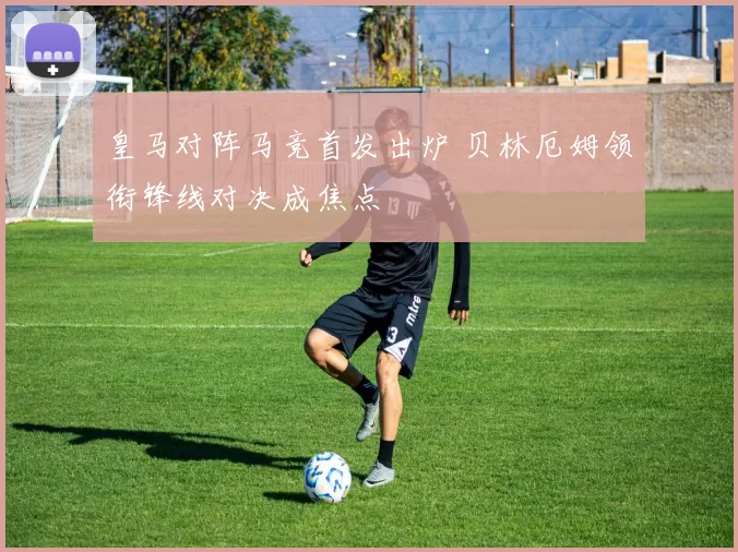 皇马对阵马竞首发出炉 贝林厄姆领衔锋线对决成焦点