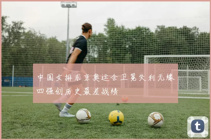 中国女排东京奥运会卫冕失利无缘四强创历史最差战绩