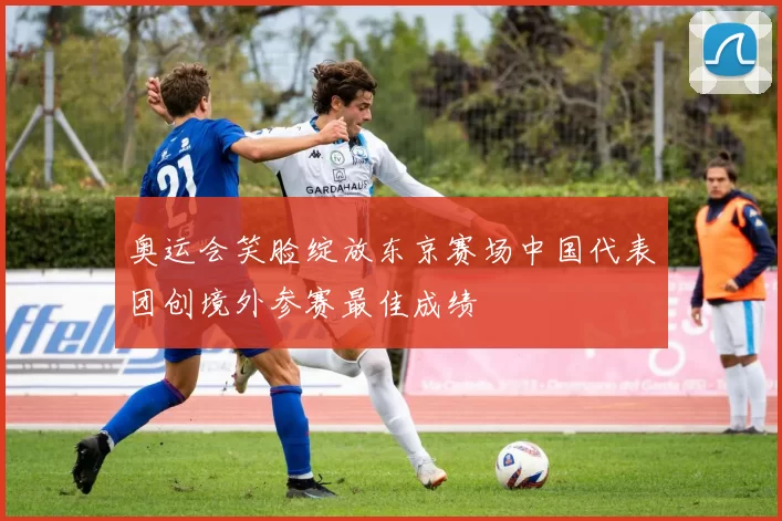 奥运会笑脸绽放东京赛场中国代表团创境外参赛最佳成绩