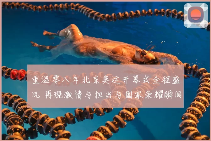 重温零八年北京奥运开幕式全程盛况 再现激情与担当与国家荣耀瞬间