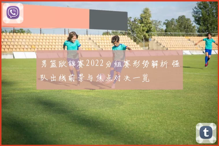 男篮欧锦赛2022分组赛形势解析 强队出线前景与焦点对决一览