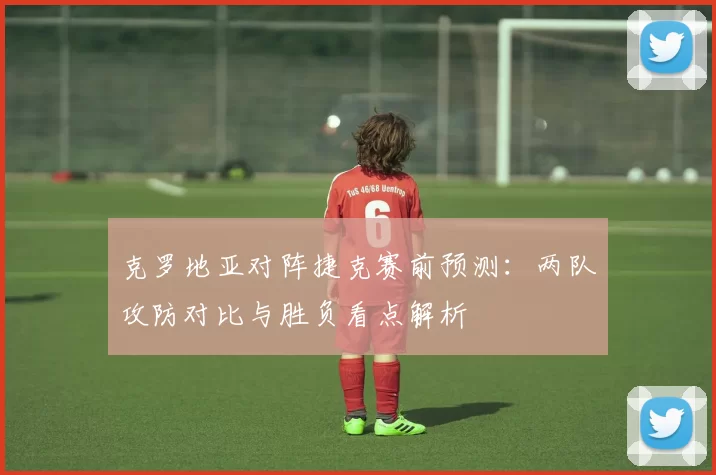 克罗地亚对阵捷克赛前预测:两队攻防对比与胜负看点解析