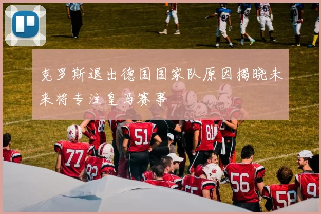 克罗斯退出德国国家队原因揭晓未来将专注皇马赛事