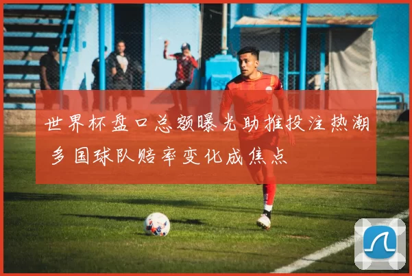 世界杯盘口总额曝光助推投注热潮 多国球队赔率变化成焦点