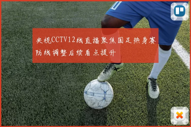 央视CCTV12线直播聚焦国足热身赛防线调整后续看点提升