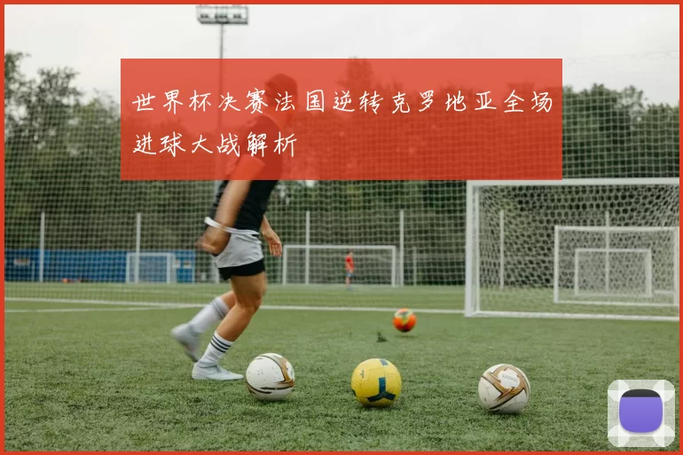 世界杯决赛法国逆转克罗地亚全场进球大战解析