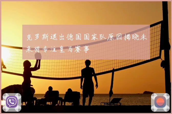 克罗斯退出德国国家队原因揭晓未来将专注皇马赛事