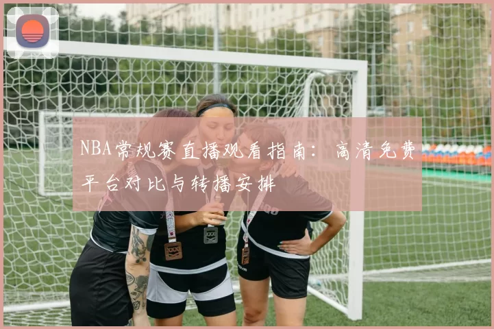 NBA常规赛直播观看指南:高清免费平台对比与转播安排