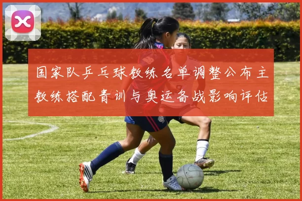 国家队乒乓球教练名单调整公布主教练搭配青训与奥运备战影响评估