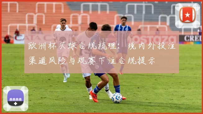 欧洲杯买球合规梳理：境内外投注渠道风险与观赛下注合规提示