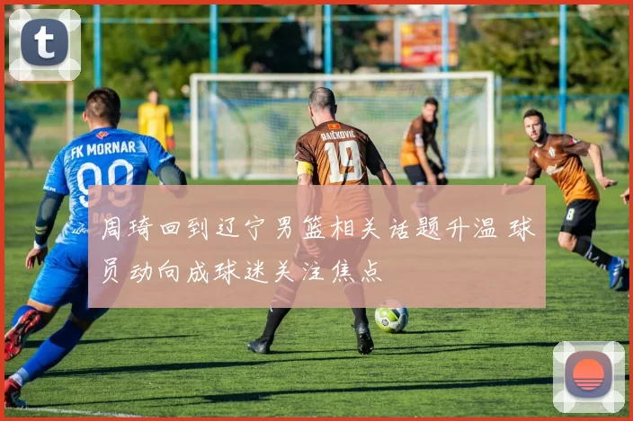 周琦回到辽宁男篮相关话题升温 球员动向成球迷关注焦点