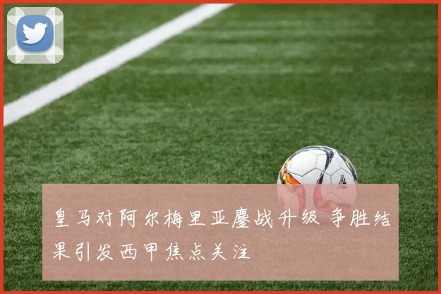 皇马对阿尔梅里亚鏖战升级 争胜结果引发西甲焦点关注