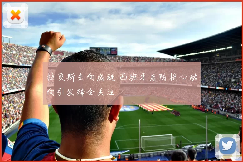 拉莫斯去向成谜 西班牙后防核心动向引发转会关注