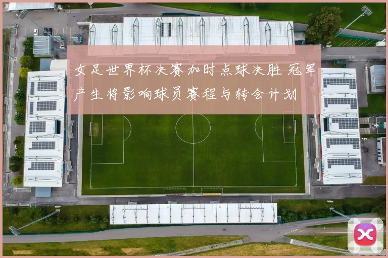 女足世界杯决赛加时点球决胜 冠军产生将影响球员赛程与转会计划