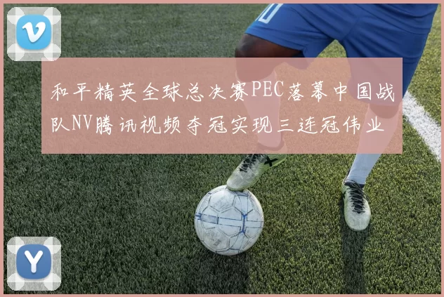和平精英全球总决赛PEC落幕中国战队NV腾讯视频夺冠实现三连冠伟业