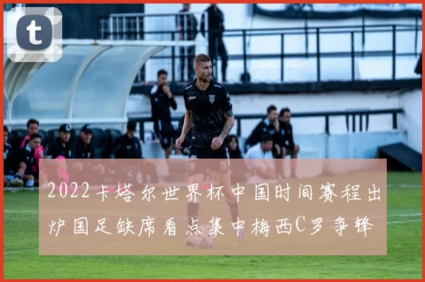 2022卡塔尔世界杯中国时间赛程出炉国足缺席看点集中梅西C罗争锋