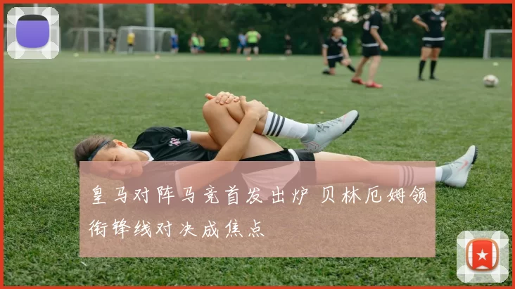 皇马对阵马竞首发出炉 贝林厄姆领衔锋线对决成焦点