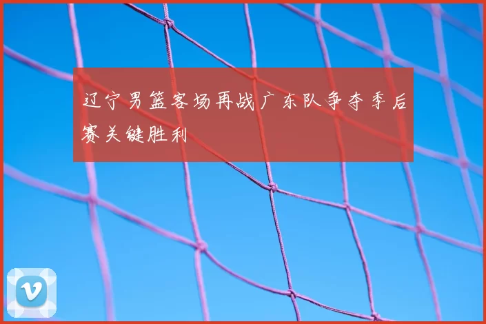 辽宁男篮客场再战广东队争夺季后赛关键胜利