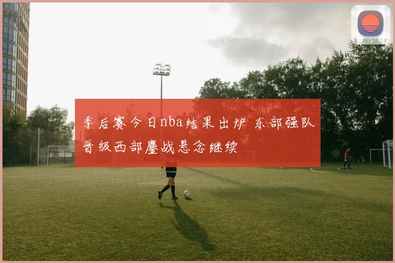 季后赛今日nba结果出炉 东部强队晋级西部鏖战悬念继续