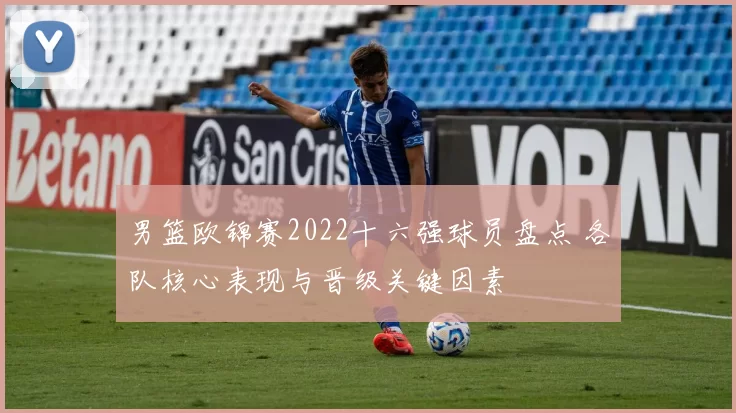 男篮欧锦赛2022十六强球员盘点 各队核心表现与晋级关键因素