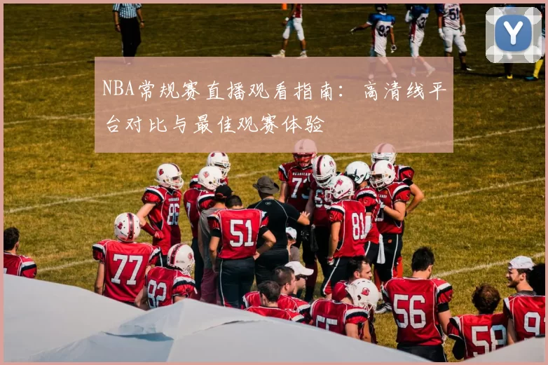 NBA常规赛直播观看指南：高清线平台对比与最佳观赛体验