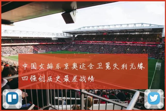 中国女排东京奥运会卫冕失利无缘四强创历史最差战绩