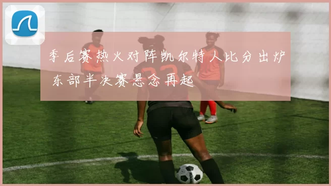 季后赛热火对阵凯尔特人比分出炉 东部半决赛悬念再起
