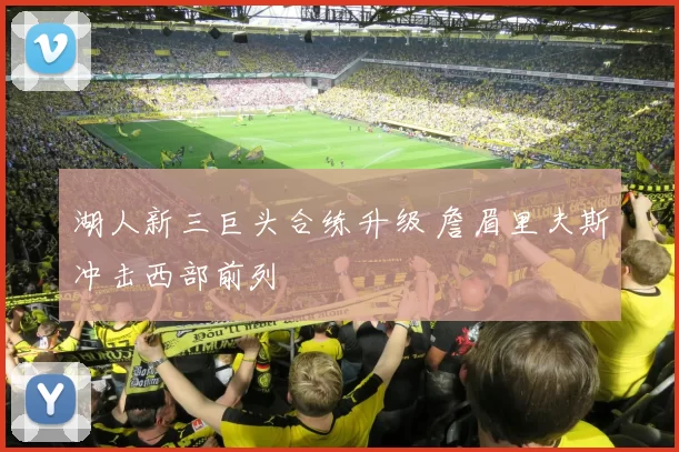 湖人新三巨头合练升级 詹眉里夫斯冲击西部前列