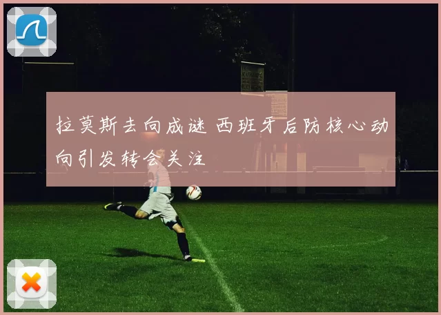 拉莫斯去向成谜 西班牙后防核心动向引发转会关注