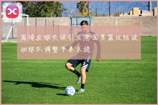 周琦发球失误引发中国男篮攻防波动球队调整节奏求稳