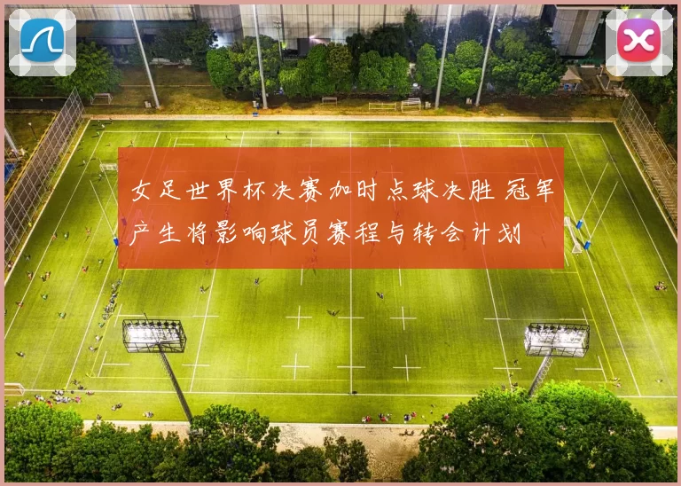女足世界杯决赛加时点球决胜 冠军产生将影响球员赛程与转会计划