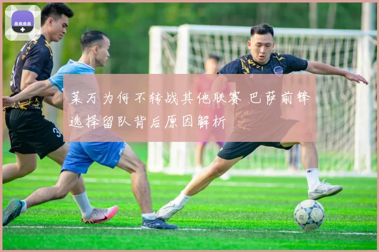 莱万为何不转战其他联赛 巴萨前锋选择留队背后原因解析