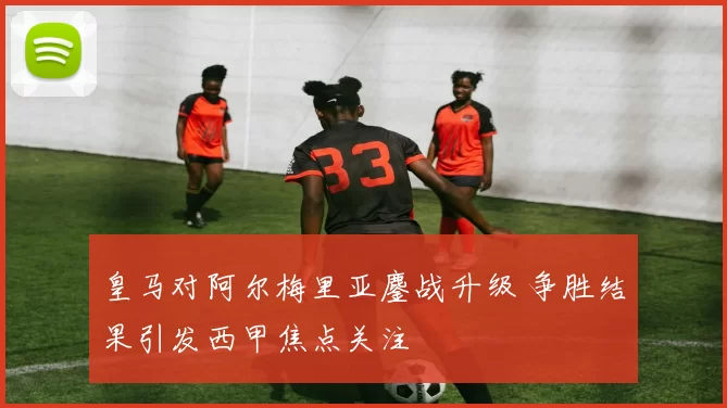 皇马对阿尔梅里亚鏖战升级 争胜结果引发西甲焦点关注