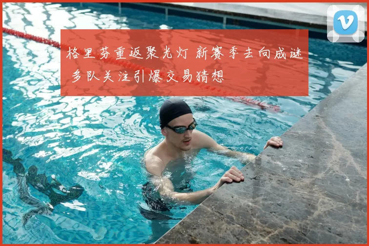 格里芬重返聚光灯 新赛季去向成谜 多队关注引爆交易猜想